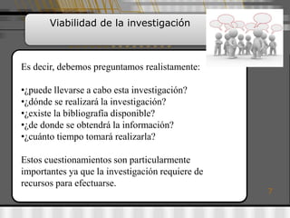 Viabilidad de la investigación



Es decir, debemos preguntamos realistamente:

•¿puede llevarse a cabo esta investigación?
•¿dónde se realizará la investigación?
•¿existe la bibliografía disponible?
•¿de donde se obtendrá la información?
•¿cuánto tiempo tomará realizarla?

Estos cuestionamientos son particularmente
importantes ya que la investigación requiere de
recursos para efectuarse.
                                                  7
 