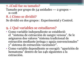 7. ¿Cuál fue su tamaño?
Tamaño por grupo de 54 unidades --- 2 grupos –
 n=108
8. ¿ Cómo se dividió?
Se dividió en dos grupos : Experimental y Control.

9. ¿ Qué variables se estudiaron?
• Como variable independiente se estableció
  el “sistema de extracción de sangre venosa”. Se le
  asignaron dos valores “sistema tradicional de
  extracción mediante jeringa y aguja convencionales”
  y” sistema de extracción vacutainer”.
• Como variable dependiente se escogió: “aparición de
  hematoma” dentro de las 24h siguientes a la
  extracción.
 