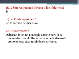 18. ¿ Son respuestas directa a los objetivos?
Sí

19. ¿Dónde aparecen?
En la sección de discusión.

20. ¿Es correcto?
Deberían ir en un apartado a parte pero si se
 encuentran en el último párrafo de la discusión
 como en esta caso también es correcto.
 