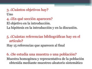 3. ¿Cuántos objetivos hay?
Uno
4. ¿En qué sección aparecen?
El objetivo en la introducción.
La hipótesis en la introducción y en la discusión.

5. ¿Cuántas referencias bibliográficas hay en el
  artículo?
Hay 15 referencias que aparecen al final

6. ¿Se estudia una muestra o una población?
Muestra homogénea y representativa de la población
 obtenida mediante muestreo aleatorio sistemático
 