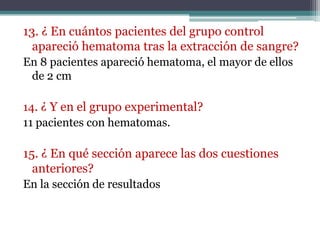 13. ¿ En cuántos pacientes del grupo control
  apareció hematoma tras la extracción de sangre?
En 8 pacientes apareció hematoma, el mayor de ellos
 de 2 cm

14. ¿ Y en el grupo experimental?
11 pacientes con hematomas.

15. ¿ En qué sección aparece las dos cuestiones
  anteriores?
En la sección de resultados
 