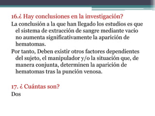 16.¿ Hay conclusiones en la investigación?
La conclusión a la que han llegado los estudios es que
 el sistema de extracción de sangre mediante vacío
 no aumenta significativamente la aparición de
 hematomas.
Por tanto, Deben existir otros factores dependientes
 del sujeto, el manipulador y/o la situación que, de
 manera conjunta, determinen la aparición de
 hematomas tras la punción venosa.

17. ¿ Cuántas son?
Dos
 