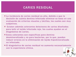 CARIES RESIDUAL

 La incidencia de caries residual es alta, debido a que la
  decisión de cuánta dentina infectada eliminar se basa en una
  evaluación de criterios visuales y táctiles, los cuales son muy
  subjetivos.
 Existen además colorantes detectores de caries diseñados
  para teñir el tejido infectado rojo, los cuales ayudan en el
  diagnóstico de caries.
 Estos colorantes son específicos para dentina
  desmineralizada y no para bacterias, por lo que, pueden
  inducir errores en la eliminación de tejido hipomineralizado
  no infectado.
 El diagnóstico de caries residual no aumenta necesariamente
  con la experiencia clínica.
 