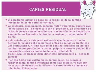 CARIES RESIDUAL

 El paradigma actual se basa en la remoción de la dentina
  infectada antes de sellar la cavidad.
 La evidencia experimental, señalan Kidd y Fejerskov, sugiere que
  las bacterias en la biopelícula son el problema. La progresión de
  la lesión puede detenerse sólo con la remoción de la biopelícula
  y sellando las bacterias dentro de la cavidad y restaurando el
  diente.
 Kidd señala que existe poca evidencia que demuestre que la
  dentina infectada debe removerse antes de sellar un diente con
  una restauración. Afirma que dejar dentina infectada no parece
  resultar en progresión de la caries, pulpitis o muerte pulpar. Si el
  proceso de caries es producto de la actividad de la
  biopelícula, el proceso debe detenerse simplemente al sellar la
  cavidad.
 Por eso hasta que exista mayor información, se aconseja
  remover tanta dentina infectada como sea posible, ya que aún
  no es posible demostrar la diferencia entre dentina afectada e
  infectada clínicamente.
 