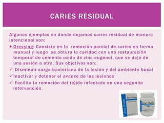 CARIES RESIDUAL

Algunos ejemplos en donde dejamos caries residual de manera
intencional son:
 Dressing: Consiste en la remoción parcial de caries en forma
  manual y luego se obtura la cavidad con una restauración
  temporal de cemento oxido de zinc eugenol, que se deja de
  una sesión a otra. Sus objetivos son:
 Disminuir carga bacteriana de la lesión y del ambiente bucal
 Inactivar y detener el avance de las lesiones
 Facilita la remoción del tejido infectado en una segunda
  intervención.
 