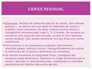 CARIES RESIDUAL


 Step-wise: Técnica de remoción parcial de caries, pero menos
  grosera y se obtura con una base de hidróxido de calcio y
  también vidrio ionómero. Se debe realizar control clínico y
  radiográfico estandarizado cada 1 , 3, 6 meses. No siempre es
  necesaria una segunda intervención, ya que si bien dejamos
  caries residual, ésta puede detenerse sin que haya una caries
  recidivante.
 Para evaluar si es necesaria la segunda intervención:
  vitalidad pulpar, silencio clínico, radiográficamente se evalúa
  la detención de la lesión y definición de contornos.
 Se intenta mantener la integridad física y biológica del
  complejo pulpo-dentinario, disminuir la carga bacteriana de la
  lesión y permitir la remineralización, cambiando la actividad
  metabólica del biofilm (elevación del pH).
 