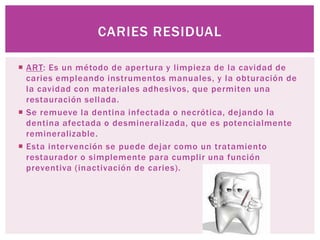CARIES RESIDUAL

 ART: Es un método de apertura y limpieza de la cavidad de
  caries empleando instrumentos manuales, y la obturación de
  la cavidad con materiales adhesivos, que permiten una
  restauración sellada.
 Se remueve la dentina infectada o necrótica, dejando la
  dentina afectada o desmineralizada, que es potencialmente
  remineralizable.
 Esta intervención se puede dejar como un tratamiento
  restaurador o simplemente para cumplir una función
  preventiva (inactivación de caries).
 