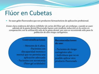 Flúor en Cubetas
 Se usan geles fluorurados que son productos farmacéuticos de aplicación profesional.
Existe clara evidencia del efecto inhibidor de caries del flúor gel, sin embargo, cuando se usan
además de la pasta dental fluorurada logran una modesta reducción en la caries en
comparación con la utilización sólo de la pasta dental, por esto se recomienda sólo para la
población de alto riesgo cariogénico.
Recomendaciones
de uso:
- Pacientes de riesgo
cariogénico alto
- Individuos que no es
posible aplicar otro
producto fluorurado
Contraindicaciones
- Menores de 6 años.
-Pacientes con
discapacidad motora o
mental que no permita una
aplicación adecuada
- Pacientes con xerostomía
(flúor gel acidulado)
 