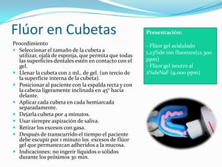Flúor en Cubetas
Procedimiento
 Seleccionar el tamaño de la cubeta a
utilizar, ojalá de esponja, que permita que todas
las superficies dentales estén en contacto con el
gel.
 Llenar la cubeta con 2 mL. de gel. (un tercio de
la superficie interna de la cubeta).
 Posicionar al paciente con la espalda recta y con
la cabeza ligeramente inclinada en 45° hacia
delante.
 Aplicar cada cubeta en cada hemiarcada
separadamente.
 Dejarla cubeta por 4 minutos.
 Usar siempre aspiración de saliva.
 Retirar los excesos con gasa.
 Después de transcurrido el tiempo el paciente
debe escupir por 1 minuto los excesos de flúor
gel que permanezcan adheridos a la mucosa.
 Indicaciones: no ingerir líquidos o sólidos
durante los próximos 30 min.
Presentación:
- Flúor gel acidulado
1,23%de ión fluoruro(12.300
ppm)
- Flúor gel neutro al
2%deNaF (9.000 ppm)
 