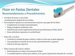 Flúor en Pastas Dentales
Recomendaciones y Procedimientos
 Uso diario al menos 2 veces al día,
inmediatamente después de las comidas.
 Uso terapéutico (pastas con concentraciones mayores a 1500 ppm de ión flúor)
 Complemento en terapia remineralizadora
 Riesgo cariogénico moderado o alto
 Individuos que toman regularmente fármacos que disminuyen el flujo salival.
 Zonas radiculares expuestas a la cavidad bucal.
 Niños (de 2 a 6 años)
 Controlar la cantidad de pasta a utilizar e indicar al niño que no debe tragársela.
 Usar equivalente al tamaño de una arveja, aproximadamente 0,5 gramos.
 Indicar al niño que expectore.
 Niños (mayores de 6 años) y adultos
 Pastas dentales con mayor concentración de flúor.
 La cantidad óptima a utilizar para adultos, es de 1 gramo (equivalente altamaño de 2 arvejas).
 