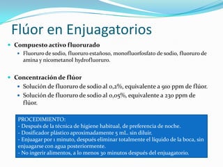 Flúor en Enjuagatorios
 Compuesto activo fluorurado
 Fluoruro de sodio, fluoruro estañoso, monofluorfosfato de sodio, fluoruro de
amina y nicometanol hydrofluoruro.
 Concentración de flúor
 Solución de fluoruro de sodio al 0,2%, equivalente a 910 ppm de flúor.
 Solución de fluoruro de sodio al 0,05%, equivalente a 230 ppm de
flúor.
PROCEDIMIENTO:
- Después de la técnica de higiene habitual, de preferencia de noche.
- Dosificador plástico aproximadamente 5 mL. sin diluir.
- Enjuagar por 1 minuto, después eliminar totalmente el líquido de la boca, sin
enjuagarse con agua posteriormente.
- No ingerir alimentos, a lo menos 30 minutos después del enjuagatorio.
 
