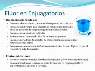Flúor en Enjuagatorios
 Recomendaciones de uso
 Comunidades escolares, como medida de protección colectiva.
 Protección individual, para mejorar las condiciones del medio
bucal en personas de riesgo cariogénico moderado o alto.
 Pacientes con exposición radicular.
 En tratamiento remineralizador de lesiones incipientes
 Pacientes portadores de aparatos de ortodoncia fijos o con grandes
rehabilitaciones orales.
 Personas con alteraciones sistémicas o tratamientos farmacológicos en que el
flujo salival esta disminuido.
 Contraindicaciones
 Pacientes que no controlen el reflejo de deglución (niños menores de 6 años).
 En comunidades que tengan un aporte de fluoruro en el agua potable en
concentraciones óptimas o elevadas.
 