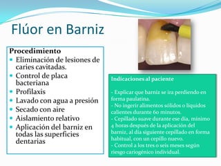 Flúor en Barniz
Procedimiento
 Eliminación de lesiones de
caries cavitadas.
 Control de placa
bacteriana
 Profilaxis
 Lavado con agua a presión
 Secado con aire
 Aislamiento relativo
 Aplicación del barniz en
todas las superficies
dentarias
Indicaciones al paciente
- Explicar que barniz se ira perdiendo en
forma paulatina.
- No ingerir alimentos sólidos o líquidos
calientes durante 60 minutos.
- Cepillado suave durante ese día, mínimo
4 horas después de la aplicación del
barniz, al día siguiente cepillado en forma
habitual, con un cepillo nuevo.
- Control a los tres o seis meses según
riesgo cariogénico individual.
 