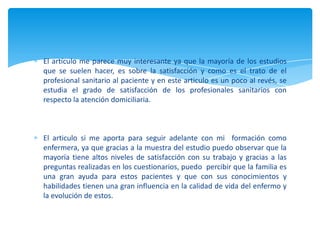 El artículo me parece muy interesante ya que la mayoría de los estudios
que se suelen hacer, es sobre la satisfacción y como es el trato de el
profesional sanitario al paciente y en este articulo es un poco al revés, se
estudia el grado de satisfacción de los profesionales sanitarios con
respecto la atención domiciliaria.
El articulo si me aporta para seguir adelante con mi formación como
enfermera, ya que gracias a la muestra del estudio puedo observar que la
mayoría tiene altos niveles de satisfacción con su trabajo y gracias a las
preguntas realizadas en los cuestionarios, puedo percibir que la familia es
una gran ayuda para estos pacientes y que con sus conocimientos y
habilidades tienen una gran influencia en la calidad de vida del enfermo y
la evolución de estos.
 