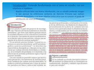 Introducción: Pretende familiarizando con el tema en estudio, con sus
objetivos e hipótesis.
Nuestro articulo tiene una buena introducción, con su estudio pretende recoger
lo que piensas las enfermeras sanitarias de Atención Primaria que realizan
atención domiciliaria, y un buen objetivo entre otros que es conocer el grado de
satisfacción de estos profesionales.
 