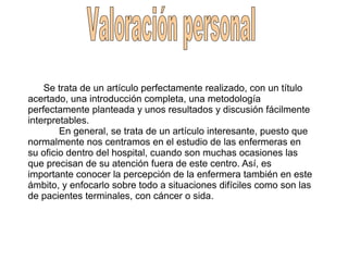 Se trata de un artículo perfectamente realizado, con un título
acertado, una introducción completa, una metodología
perfectamente planteada y unos resultados y discusión fácilmente
interpretables.
En general, se trata de un artículo interesante, puesto que
normalmente nos centramos en el estudio de las enfermeras en
su oficio dentro del hospital, cuando son muchas ocasiones las
que precisan de su atención fuera de este centro. Así, es
importante conocer la percepción de la enfermera también en este
ámbito, y enfocarlo sobre todo a situaciones difíciles como son las
de pacientes terminales, con cáncer o sida.
 