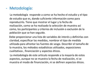 - Metodología:
La metodología responde a como se ha hecho el estudio y el tipo
de estudio que es, dando suficiente información como para
reproducirlo. Tiene que mostrar el lugar y la fecha de
realización, como se ha realizado la selección de muestra así
como, los participantes y criterios de inclusión o exclusión de la
población que se han seguido.
Debe proporcionar una lista de variables de interés y definirlas con
claridad, especificar las medidas, nombrar el tipo de medida
utilizada para afrontar las fuentes de sesgo. Describir el tamaño de
la muestra, los métodos estadísticos utilizados, exposiciones
cualitativas , financiación y aspectos éticos.
La metodología de este artículo responde a la mayoría de estos
aspectos, aunque no se muestra la fecha de realización, ni se
muestra el modo de financiación, ni se definen aspectos éticos.
 