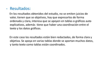 - Resultados:
En los resultados obtenidos del estudio, no se emiten juicios de
valor, tienen que se objetivos, hay que expresarlos de forma
ordenada y clara, interesa que se apoyen en tablas o gráficos auto
explicativos, además tiene que haber una coordinación entre el
texto y los datos gráficos.
En este caso los resultados están bien redactados, de forma clara y
objetiva. Se apoya en varias tablas donde se aportan muchos datos,
y tanto texto como tablas están coordinados.
 