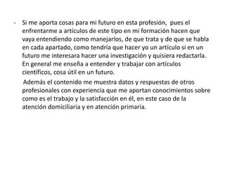 - Si me aporta cosas para mi futuro en esta profesión, pues el
enfrentarme a artículos de este tipo en mi formación hacen que
vaya entendiendo como manejarlos, de que trata y de que se habla
en cada apartado, como tendría que hacer yo un artículo si en un
futuro me interesara hacer una investigación y quisiera redactarla.
En general me enseña a entender y trabajar con artículos
científicos, cosa útil en un futuro.
Además el contenido me muestra datos y respuestas de otros
profesionales con experiencia que me aportan conocimientos sobre
como es el trabajo y la satisfacción en él, en este caso de la
atención domiciliaria y en atención primaria.
 