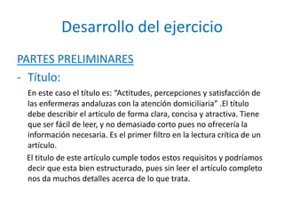 Desarrollo del ejercicio
PARTES PRELIMINARES
- Título:
En este caso el título es: “Actitudes, percepciones y satisfacción de
las enfermeras andaluzas con la atención domiciliaria” .El título
debe describir el artículo de forma clara, concisa y atractiva. Tiene
que ser fácil de leer, y no demasiado corto pues no ofrecería la
información necesaria. Es el primer filtro en la lectura crítica de un
artículo.
El titulo de este artículo cumple todos estos requisitos y podríamos
decir que esta bien estructurado, pues sin leer el artículo completo
nos da muchos detalles acerca de lo que trata.
 