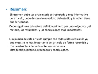 - Resumen:
El resumen debe ser una síntesis estructurada y muy informativa
del artículo, debe destaca lo novedoso del estudio y también tiene
que ser conciso.
Debe seguir una estructura definida primero por unos objetivos , el
método, los resultados y las conclusiones mas importantes.
El resumen de este articulo cumple con todos estos requisitos ya
que muestra lo mas importante del artículo de forma resumida y
con la estructura definida anteriormente: una
introducción, método, resultados y conclusiones.
 