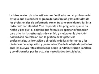 La introducción de este artículo nos familiariza con el problema del
estudio que es conocer el grado de satisfacción y las actitudes de
los profesionales de enfermería con el trabajo en el domicilio. Esta
redactado con claridad. Y se responde a las preguntas qué se ha
hecho y por qué. El objetico que formula es aportar información
para orientar las estrategias de cambio y mejora en la atención
domiciliaria en relación con la gestión de las prácticas
profesionales, la formación y el reciclaje de las enfermeras y las
dinámicas de adaptación y personalización de la oferta de cuidados
ante los nuevos retos planteados desde la Administración Sanitaria
y condicionados por las actuales necesidades de cuidados.
 