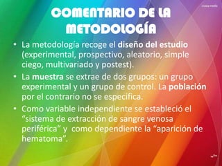 • La metodología recoge el diseño del estudio
(experimental, prospectivo, aleatorio, simple
ciego, multivariado y postest).
• La muestra se extrae de dos grupos: un grupo
experimental y un grupo de control. La población
por el contrario no se especifica.
• Como variable independiente se estableció el
“sistema de extracción de sangre venosa
periférica” y como dependiente la “aparición de
hematoma”.
COMENTARIO DE LA
METODOLOGÍA
 