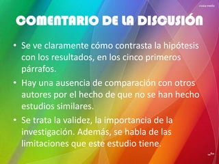 • Se ve claramente cómo contrasta la hipótesis
con los resultados, en los cinco primeros
párrafos.
• Hay una ausencia de comparación con otros
autores por el hecho de que no se han hecho
estudios similares.
• Se trata la validez, la importancia de la
investigación. Además, se habla de las
limitaciones que este estudio tiene.
COMENTARIO DE LA DISCUSIÓN
 