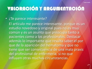 • ¿Te parece interesante?
El artículo me parece interesante, porque es un
estudio novedoso y original pues no es muy
común y es un asunto que preocupa tanto a
pacientes como a los profesionales. Destacar
además lo importante que resulta saber el por
que de la aparición del hematoma y que no
tiene que ser consecuencia de una mala praxis
del profesional de enfermería, si no que
influyen otras muchas circunstancias.
VALORACIÓN Y ARGUMENTACIÓN
 