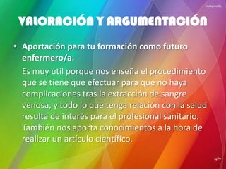• Aportación para tu formación como futuro
enfermero/a.
Es muy útil porque nos enseña el procedimiento
que se tiene que efectuar para que no haya
complicaciones tras la extracción de sangre
venosa, y todo lo que tenga relación con la salud
resulta de interés para el profesional sanitario.
También nos aporta conocimientos a la hora de
realizar un artículo científico.
VALORACIÓN Y ARGUMENTACIÓN
 