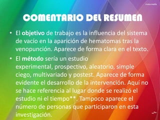 • El objetivo de trabajo es la influencia del sistema
de vacío en la aparición de hematomas tras la
venopunción. Aparece de forma clara en el texto.
• El método sería un estudio
experimental, prospectivo, aleatorio, simple
ciego, multivariado y postest. Aparece de forma
evidente el desarrollo de la intervención. Aquí no
se hace referencia al lugar donde se realizó el
estudio ni el tiempo**. Tampoco aparece el
número de personas que participaron en esta
investigación.
COMENTARIO DEL RESUMEN
 