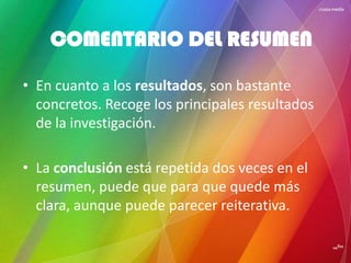 • En cuanto a los resultados, son bastante
concretos. Recoge los principales resultados
de la investigación.
• La conclusión está repetida dos veces en el
resumen, puede que para que quede más
clara, aunque puede parecer reiterativa.
COMENTARIO DEL RESUMEN
 