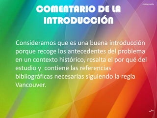 COMENTARIO DE LA
INTRODUCCIÓN
Consideramos que es una buena introducción
porque recoge los antecedentes del problema
en un contexto histórico, resalta el por qué del
estudio y contiene las referencias
bibliográficas necesarias siguiendo la regla
Vancouver.
 