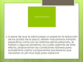  A pesar de que la saliva juega un papel en la reducción
de los ácidos de la placa, existen mecanismos tampón
específicos como son los sistemas del bicarbonato, el
fosfato y algunas proteínas, los cuales además de éste
efecto, proporcionan las condiciones idóneas para
autoeliminar ciertos componentes bacterianos que
necesitan un pH muy bajo para sobrevivir
Capacidad tampón
 
