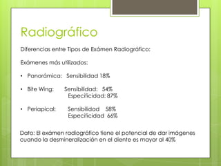 Radiográfico
Diferencias entre Tipos de Exámen Radiográfico:
Exámenes más utilizados:
• Panorámica: Sensibilidad 18%
• Bite Wing: Sensibilidad: 54%
Especificidad: 87%
• Periapical: Sensibilidad 58%
Especificidad 66%
Dato: El exámen radiográfico tiene el potencial de dar imágenes
cuando la desmineralización en el diente es mayor al 40%
 