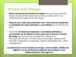 Moderado Riesgo
• Mayor presencia de factores de riesgo que pacientes de bajo
riesgo. No presentan signos de continuas caries como sí lo
presentarian en grupos de alto riesgo
• Mayores de 6 años que presentan una o dos lesiones incipientes
o cavidades de caries primarias y secundarias en los últimos tres
años
• Pacientes sin lesiones incipientes o cavidades primarias y
secundarias en los últimos 3 años, pero con al menos un factor
de riesgo (restauraciones emergentes, ortodoncia,
discapacidad física o mental, abuso de drogas, defectos de
esmalte congénitos o adquiridos, higiene oral deficiente y dieta
cariogénica)
La intervención en los factores de riesgo, como la dieta, hábitos de
higiene y el uso de fluoruros requiere de monitores y una
implementación mas agresiva
 