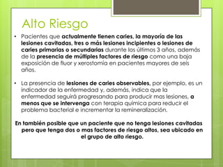 Alto Riesgo
• Pacientes que actualmente tienen caries, la mayoría de las
lesiones cavitadas, tres o más lesiones incipientes o lesiones de
caries primarias o secundarias durante los últimos 3 años, además
de la presencia de múltiples factores de riesgo como una baja
exposición de fluor y xerostomía en pacientes mayores de seis
años.
• La presencia de lesiones de caries observables, por ejemplo, es un
indicador de la enfermedad y, además, indica que la
enfermedad seguirá progresando para producir mas lesiones, a
menos que se intervenga con terapia química para reducir el
problema bacterial e incrementar la remineralización.
En también posible que un paciente que no tenga lesiones cavitadas
pero que tenga dos o mas factores de riesgo altos, sea ubicado en
el grupo de alto riesgo.
 