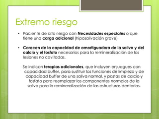 Extremo riesgo
• Paciente de alto riesgo con Necesidades especiales o que
tiene una carga adicional (hiposalivación grave)
• Carecen de la capacidad de amortiguadora de la saliva y del
calcio y el fosfato necesarios para la remineralización de las
lesiones no cavitadas.
Se indican terapias adicionales, que incluyen enjuagues con
capacidad buffer, para sustituir las funciones de limpieza y de
capacidad buffer de una saliva normal, y pastas de calcio y
fosfato para reemplazar los componentes normales de la
saliva para la remineralización de las estructuras dentarias.
 