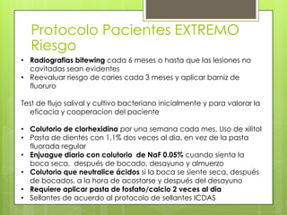 Protocolo Pacientes EXTREMO
Riesgo
• Radiografias bitewing cada 6 meses o hasta que las lesiones no
cavitadas sean evidentes
• Reevaluar riesgo de caries cada 3 meses y aplicar barniz de
fluoruro
Test de flujo salival y cultivo bacteriano inicialmente y para valorar la
eficacia y cooperacion del paciente
• Colutorio de clorhexidina por una semana cada mes. Uso de xilitol
• Pasta de dientes con 1.1% dos veces al dia, en vez de la pasta
fluorada regular
• Enjuague diario con colutorio de NaF 0.05% cuando sienta la
boca seca, después de bocado, desayuno y almuerzo
• Colutorio que neutralice ácidos si la boca se siente seca, después
de bocados, a la hora de acostarse y después del desayuno
• Requiere aplicar pasta de fosfato/calcio 2 veces al dia
• Sellantes de acuerdo al protocolo de sellantes ICDAS
 