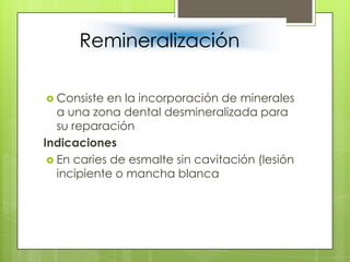 Remineralización
 Consiste en la incorporación de minerales
a una zona dental desmineralizada para
su reparación
Indicaciones
 En caries de esmalte sin cavitación (lesión
incipiente o mancha blanca
 