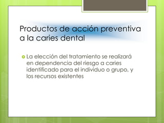 Productos de acción preventiva
a la caries dental
 La elección del tratamiento se realizará
en dependencia del riesgo a caries
identificado para el individuo o grupo, y
los recursos existentes
 