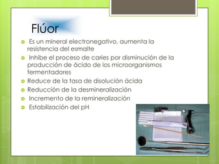 Flúor
 Es un mineral electronegativo, aumenta la
resistencia del esmalte
 Inhibe el proceso de caries por disminución de la
producción de ácido de los microorganismos
fermentadores
 Reduce de la tasa de disolución ácida
 Reducción de la desmineralización
 Incremento de la remineralización
 Estabilización del pH
 