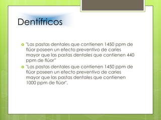 Dentífricos
 "Las pastas dentales que contienen 1450 ppm de
flúor poseen un efecto preventivo de caries
mayor que las pastas dentales que contienen 440
ppm de flúor”
 "Las pastas dentales que contienen 1450 ppm de
flúor poseen un efecto preventivo de caries
mayor que las pastas dentales que contienen
1000 ppm de flúor".
 