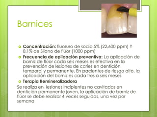 Barnices
 Concentración: fluoruro de sodio 5% (22.600 ppm) Y
0.1% de Silano de flúor (1000 ppm)
 Frecuencia de aplicación preventiva: La aplicación de
barniz de flúor cada seis meses es efectiva en la
prevención de lesiones de caries en dentición
temporal y permanente. En pacientes de riesgo alto, la
aplicación del barniz es cada tres a seis meses
 Terapia Remineralizadora
Se realiza en lesiones incipientes no cavitadas en
dentición permanente joven, la aplicación de barniz de
flúor se debe realizar 4 veces seguidas, una vez por
semana
 