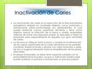 Inactivación de Caries
 La inactivación de caries es la reducción de la flora bacteriana
patogénica alojada en cavidades abiertas, surcos profundos u
obturaciones sobre-contorneadas y/o desbordantes, la cual
puede reinfectar nuevas superficies dentarias y tiene como
objetivo reducir la infección de la boca a niveles aceptables
ademas de evitar una respuesta pulpar. Es aplicable a todos los
pacientes, pero especialmente en aquellos con gran actividad
de caries.
 La técnica se utiliza en toda la boca y consiste en la eliminación
de las capas superficiales de la caries dentinaria en las paredes
cavitarias, limpiar el fondo y obturar con vidrio ionómero u oxido
de zinc o eugenol reforzado hasta la rehabilitación de las piezas
afectadas.
 En piezas temporales, se debe tener especial cuidado con la
profundidad hacia la pulpa, ya que su indicación inadecuada
puede acelerar un proceso o enmascarar un proceso pulpar1
 