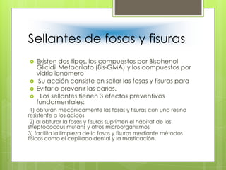 Sellantes de fosas y fisuras
 Existen dos tipos, los compuestos por Bisphenol
Glicidil Metacrilato (Bis-GMA) y los compuestos por
vidrio ionómero
 Su acción consiste en sellar las fosas y fisuras para
 Evitar o prevenir las caries.
 Los sellantes tienen 3 efectos preventivos
fundamentales:
1) obturan mecánicamente las fosas y fisuras con una resina
resistente a los ácidos
2) al obturar la fosas y fisuras suprimen el hábitat de los
streptococcus mutans y otros microorganismos
3) facilita la limpieza de la fosas y fisuras mediante métodos
físicos como el cepillado dental y la masticación.
 