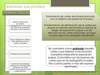 Tratamiento de caries dentinaria profunda
con el objetivo de preservar la pulpa.
El tratamiento de eliminación de la caries por
etapas en dientes asintomáticos reduce el
riesgo de exposición pulpar y es de
elección en las caries profundas, aunque
no está claro si es necesario reintervenir.
Se considera como profunda aquella
caries cuya exéresis o excavación
completa implicaría la exposición
pulpar. Coincidiría con las lesiones de
caries que en la radiografía invaden
tres cuartas partes o mas del espesor
dentinario.
Preventive endodontics: pulp protection using stepwise caries removal
procedure http://scielo.isciii.es/scielo.php?pid=S0213-
Criterios clínicos
Lesión cariosa que
envuelve
radiográficamente a más
del 75% de la superficie
dentaria y de la dentina
Zona radiodensa visible y
bien definida entre la
caries y la pulpa
Vitalidad pulpar positiva
Ausencia de patología
periapical y de episodios
anteriores de dolor
pulpar severo provocado
o espontáneo.
 
