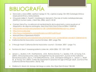 BIBLIOGRAFÍA
 Moncada y Urzúa 2008, capítulo 3 (págs 51-72), capítulo 6 (pág 125-139) Cariología Clínica:
bases preventivas y restauradoras
 Chaussain-Miller C, Fioretti F, Goldberg M, Menashi S. The role of matrix metalloproteinases
(MMPs) in human caries. J Dent Res. 2006. Jan(1): 22-32
 Carmen Llena Puy, La saliva en el mantenimiento de la salud oral y como ayuda en el
diagnóstico de algunas patologías. Med Oral Patol Oral Cir Bucal 2006;11:E449-55
 http://scielo.isciii.es/scielo.php?pid=S1138-123X2002000600004&script=sci_arttext
 http://www.icdas.org/
 http://www.medigraphic.com/pdfs/adm/od-2007/od075i.pdf
 Manual Clinico Operatoria FOUCH
 http://servidental.com/website/index.php?option=com_content&task=view&id=122&Itemid=41
 California Dental Association Journal October, 2007, page 704.
 5 through Adult: California Dental Association Journal – October, 2007 – page 716.
 Fontana M, Zero T. Assessing patients caries risk. JADA 2006; 137: 1231-1239
 Jenson, L., Budenz, A.W., Featherstone, J.D.B., Ramos-Gomez, F.J., Spolsky, V.W., & Young, D.A.
(2007). Clinical protocol for caries management by risk assessment. Journal of the California
Dental Association, 35(11), 714-723Featherstone, J.D.B., Domejean-Orliaguet, S., Jenson, L., Wolff,
M., & Young, D.A. (2007). Caries risk assessment in practice for age 6 through adult. Journal of the
California Dental Association, 35(10), 703
 Orellana N. Akram Ali. Manejo del riesgo a caries. Rev Oper Dent Endod “08;5:85
 