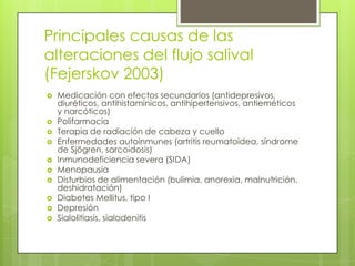 Principales causas de las
alteraciones del flujo salival
(Fejerskov 2003)
 Medicación con efectos secundarios (antidepresivos,
diuréticos, antihistamínicos, antihipertensivos, antieméticos
y narcóticos)
 Polifarmacia
 Terapia de radiación de cabeza y cuello
 Enfermedades autoinmunes (artritis reumatoidea, síndrome
de Sjögren, sarcoidosis)
 Inmunodeficiencia severa (SIDA)
 Menopausia
 Disturbios de alimentación (bulimia, anorexia, malnutrición,
deshidratación)
 Diabetes Mellitus, tipo I
 Depresión
 Sialolitiasis, sialodenitis
 