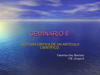 SEMINARIO 6:SEMINARIO 6:
LECTURA CRÍTICA DE UN ARTÍCULOLECTURA CRÍTICA DE UN ARTÍCULO
CIENTÍFICO.CIENTÍFICO.
Yasmina Gey BarrosoYasmina Gey Barroso
1ºB ,Grupo 61ºB ,Grupo 6
 